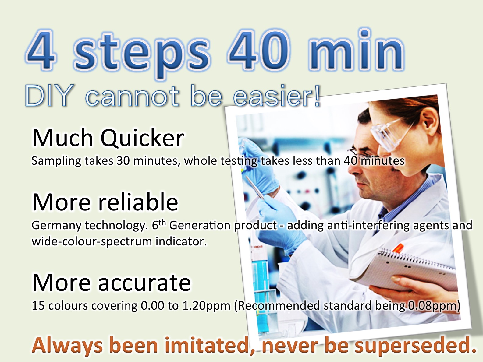 4 steps 40 min自測無難度!更快 測試時間30分鐘，全程不超過40分鐘。更準 德國科技。第六代產品，包抗干擾劑及顯色劑。更精 顯色劑有15度色階涵蓋0.00到1.20ppm。(標準0.08ppm)一直被模仿, 從未被突破 